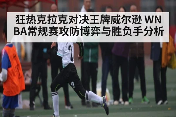 狂热克拉克对决王牌威尔逊 WNBA常规赛攻防博弈与胜负手分析